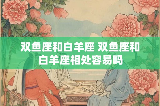 双鱼座和白羊座 双鱼座和白羊座相处容易吗