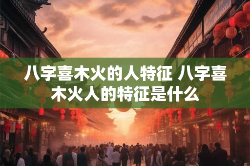 八字喜木火的人特征 八字喜木火人的特征是什么