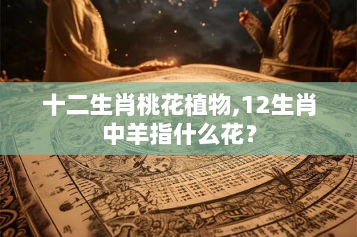 十二生肖桃花植物,12生肖中羊指什么花？