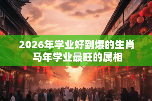 2026年学业好到爆的生肖 马年学业最旺的属相