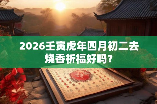 2026壬寅虎年四月初二去烧香祈福好吗？