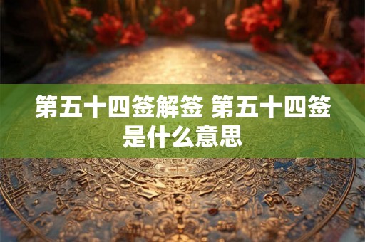 第五十四签解签 第五十四签是什么意思 第五十四签解签 第五十四签是什么意思