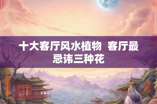 十大客厅风水植物  客厅最忌讳三种花