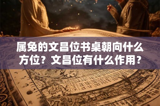 属兔的文昌位书桌朝向什么方位？文昌位有什么作用？