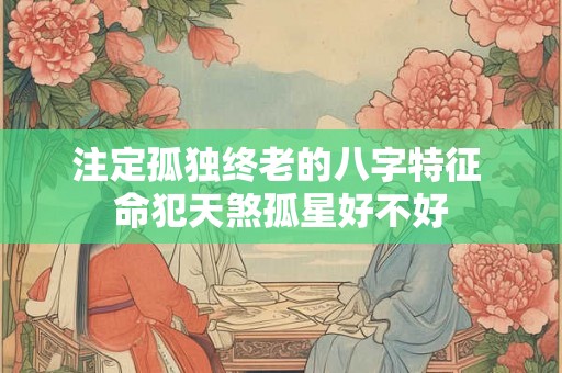 注定孤独终老的八字特征 命犯天煞孤星好不好