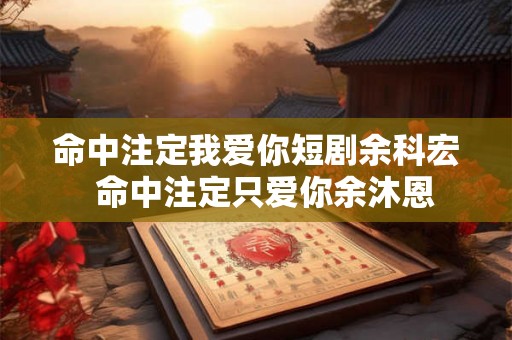 命中注定我爱你短剧余科宏 命中注定只爱你余沐恩 命中注定我爱你短剧余科宏 命中注定只爱你余沐恩