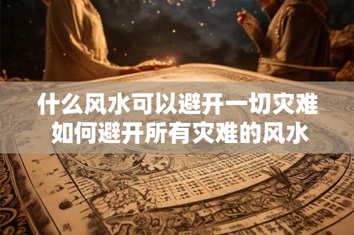 什么风水可以避开一切灾难 如何避开所有灾难的风水