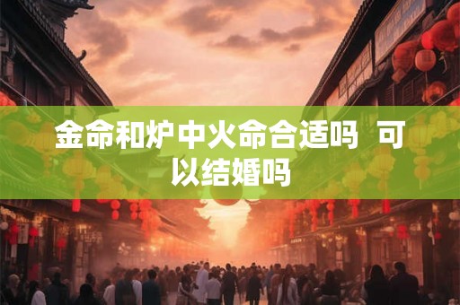 金命和炉中火命合适吗 可以结婚吗 金命和炉中火命合适吗 可以结婚吗