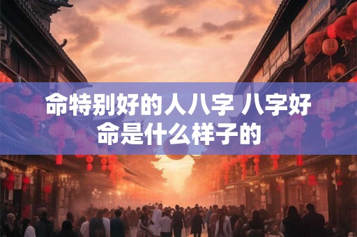 命特别好的人八字 八字好命是什么样子的 命特别好的人八字 八字好命是什么样子的