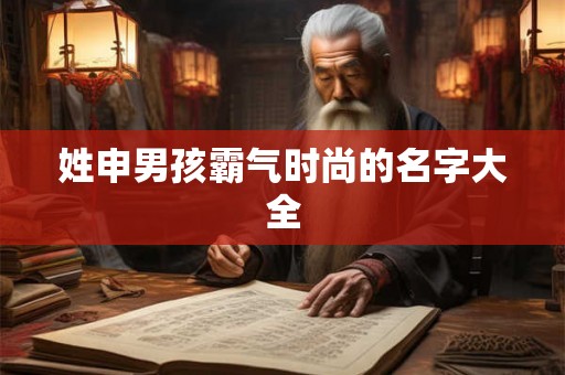 姓申男孩霸气时尚的名字大全 姓申男孩霸气时尚的名字大全