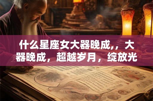 什么星座女大器晚成,，大器晚成，超越岁月，绽放光彩