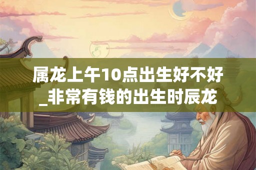 属龙上午10点出生好不好_非常有钱的出生时辰龙