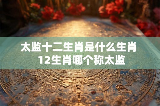 太监十二生肖是什么生肖  12生肖哪个称太监