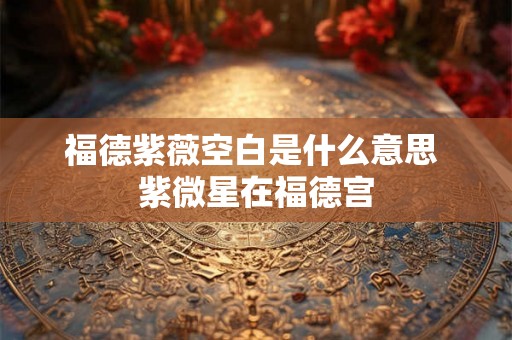 福德紫薇空白是什么意思 紫微星在福德宫
