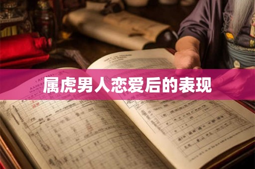 属虎男人恋爱后的表现 属虎男人恋爱后的表现