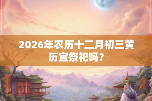 2026年农历十二月初三黄历宜祭祀吗? 2026年农历十二月初三黄历宜祭祀吗?