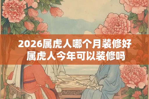 2026属虎人哪个月装修好 属虎人今年可以装修吗 2026属虎人哪个月装修好 属虎人今年可以装修吗