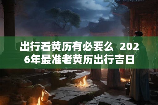 出行看黄历有必要么  2026年最准老黄历出行吉日