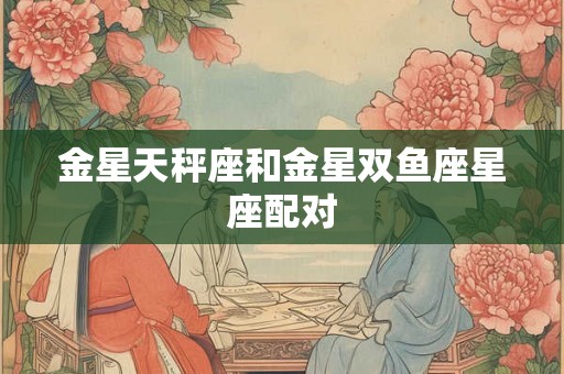 金星天秤座和金星双鱼座星座配对 金星天秤座和金星双鱼座星座配对