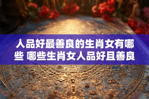 人品好最善良的生肖女有哪些 哪些生肖女人品好且善良