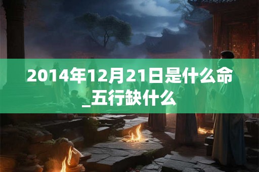 2014年12月21日是什么命_五行缺什么