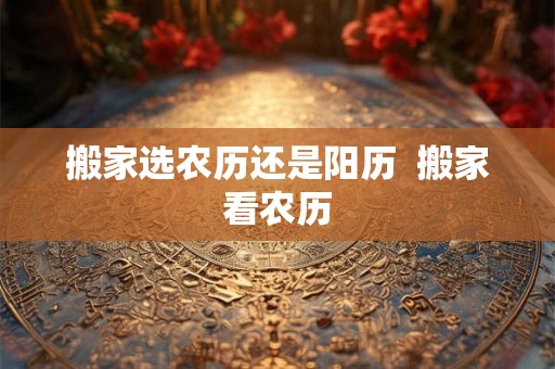 搬家选农历还是阳历  搬家看农历