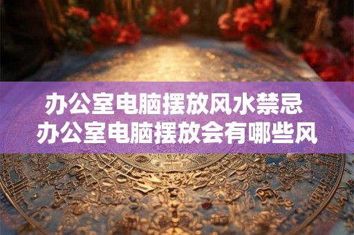 办公室电脑摆放风水禁忌 办公室电脑摆放会有哪些风水禁忌 办公室电脑摆放风水禁忌 办公室电脑摆放会有哪些风水禁忌
