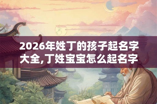 2026年姓丁的孩子起名字大全,丁姓宝宝怎么起名字？