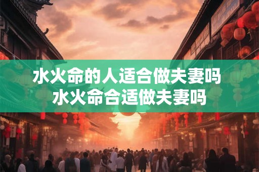 水火命的人适合做夫妻吗 水火命合适做夫妻吗
