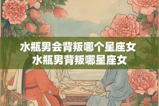 水瓶男会背叛哪个星座女 水瓶男背叛哪星座女