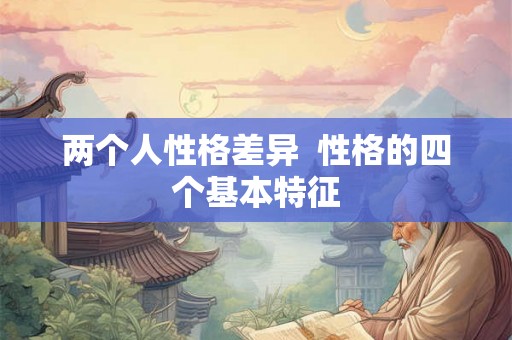 两个人性格差异 性格的四个基本特征 两个人性格差异 性格的四个基本特征
