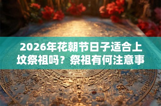 2026年花朝节日子适合上坟祭祖吗？祭祖有何注意事项？