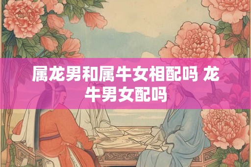 属龙男和属牛女相配吗 龙牛男女配吗