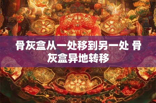 骨灰盒从一处移到另一处 骨灰盒异地转移