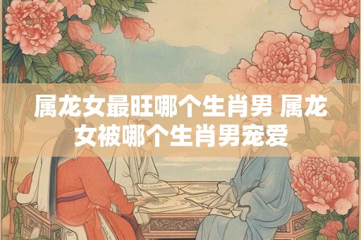 属龙女最旺哪个生肖男 属龙女被哪个生肖男宠爱
