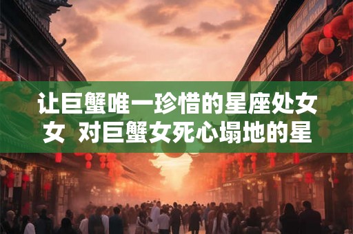 让巨蟹唯一珍惜的星座处女女 对巨蟹女死心塌地的星座男 让巨蟹唯一珍惜的星座处女女 对巨蟹女死心塌地的星座男