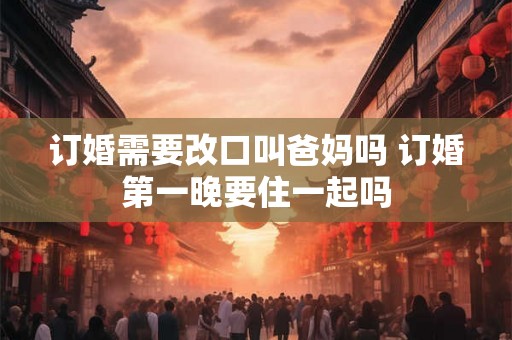 订婚需要改口叫爸妈吗 订婚第一晚要住一起吗