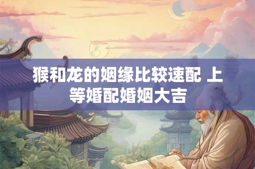 猴和龙的姻缘比较速配 上等婚配婚姻大吉 猴和龙的姻缘比较速配 上等婚配婚姻大吉