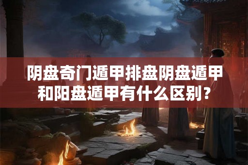 阴盘奇门遁甲排盘阴盘遁甲和阳盘遁甲有什么区别? 阴盘奇门遁甲排盘阴盘遁甲和阳盘遁甲有什么区别?