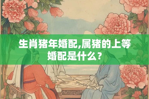 生肖猪年婚配,属猪的上等婚配是什么？