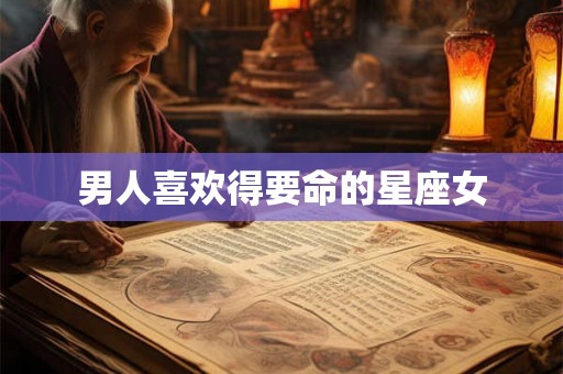 男人喜欢得要命的星座女 男人喜欢得要命的星座女