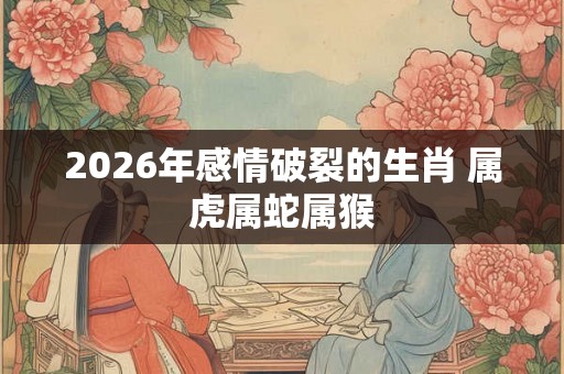 2026年感情破裂的生肖 属虎属蛇属猴