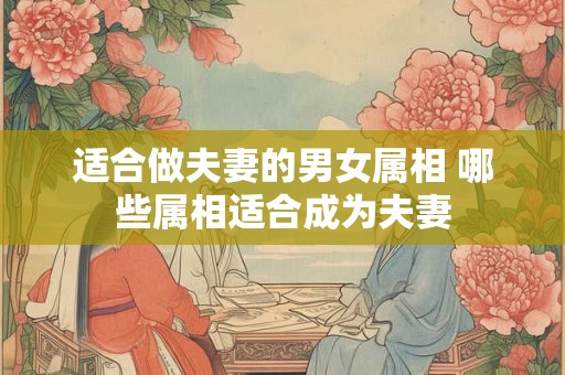 适合做夫妻的男女属相 哪些属相适合成为夫妻