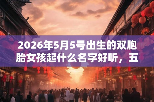 2026年5月5号出生的双胞胎女孩起什么名字好听，五行属什么？