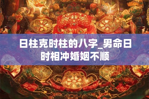 日柱克时柱的八字_男命日时相冲婚姻不顺 日柱克时柱的八字_男命日时相冲婚姻不顺