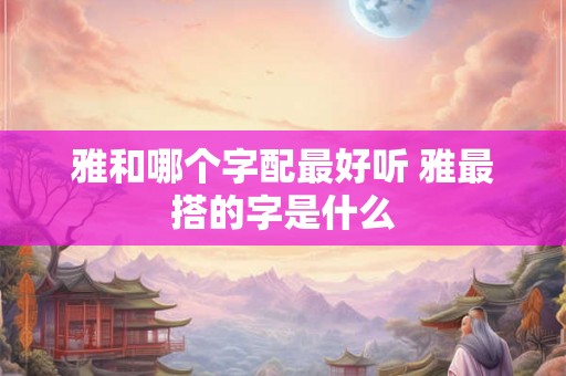 雅和哪个字配最好听 雅最搭的字是什么