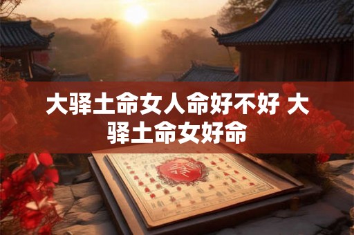 大驿土命女人命好不好 大驿土命女好命 大驿土命女人命好不好 大驿土命女好命