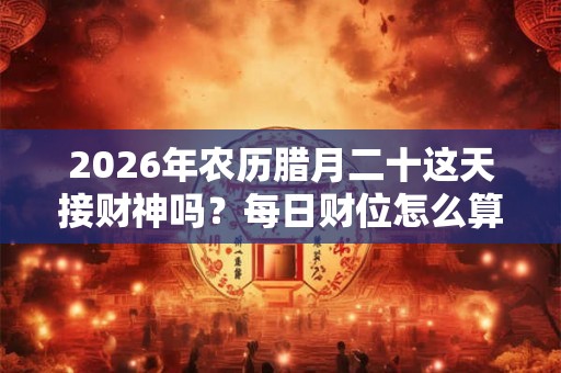 2026年农历腊月二十这天接财神吗？每日财位怎么算？
