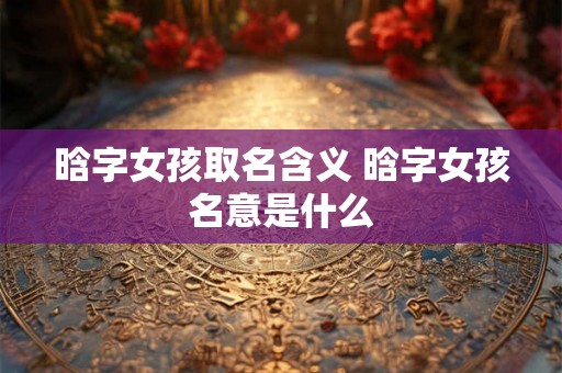 晗字女孩取名含义 晗字女孩名意是什么