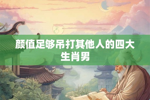 颜值足够吊打其他人的四大生肖男